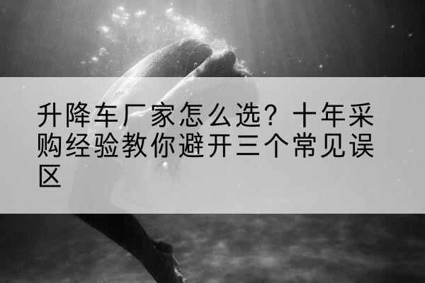 平利升降车厂家-怎么选?十年采购经验教你避开三个常见误区