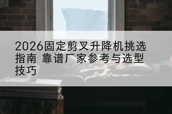 平利固定剪叉升降机厂家推荐-2026固定剪叉升降机挑选指南 靠谱厂家参考与选型技巧