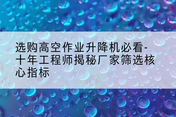 平利高空作业升降机厂家推荐-选购高空作业升降机必看-十年工程师揭秘厂家筛选核心指标