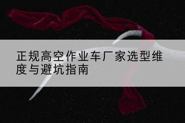 平利高空作业车厂家-正规选型维度与避坑指南