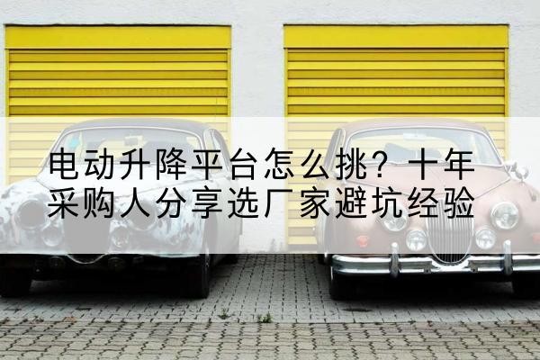 平利电动升降平台厂家-电动升降平台怎么挑?十年采购人分享选厂家避坑经验