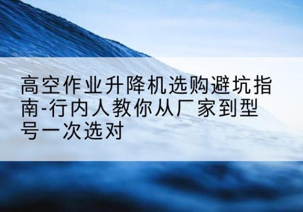 平利升降平台厂家-高空作业升降机选购避坑指南-行内人教你从厂家到型号一次选对