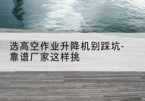 平利剪叉式升降机厂家-选高空作业升降机别踩坑-靠谱厂家这样挑