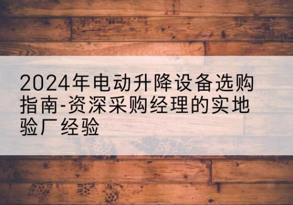 平利电动剪叉升降平台厂家-2024年电动升降设备选购指南-资深采购经理的实地验厂经验