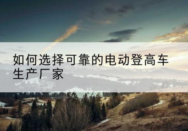 平利电动登高车厂家-如何选择可靠的电动登高车生产厂家