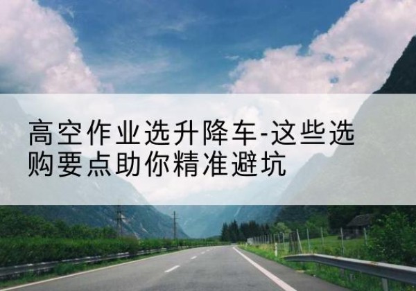 平利升降车厂家-高空作业选升降车-这些选购要点助你*避坑