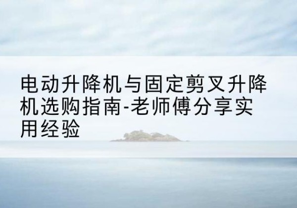 平利电动升降机怎么选-电动升降机与固定剪叉升降机选购指南-老师傅分享实用经验