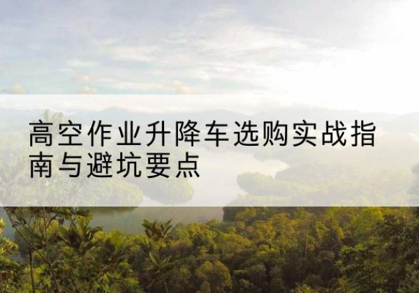 平利升降车怎么选-高空作业升降车选购实战指南与避坑要点
