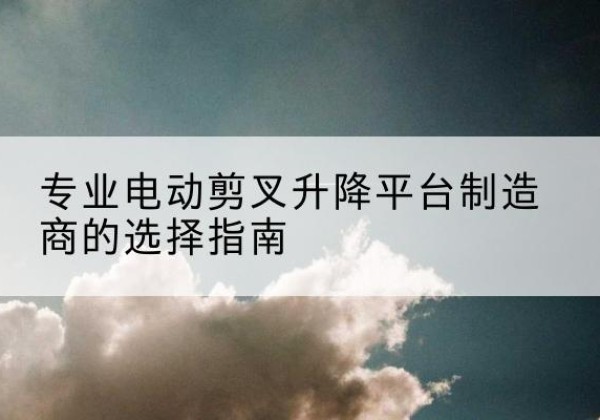 平利电动剪叉升降平台厂家-专业电动剪叉升降平台制造商的选择指南
