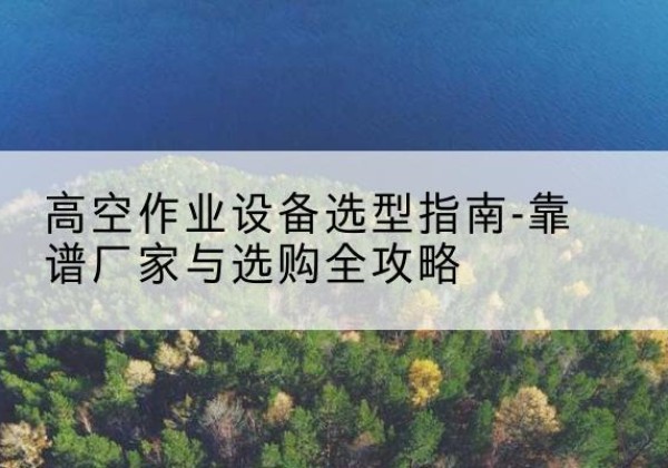 平利升降车厂家-高空作业设备选型指南-靠谱厂家与选购全攻略