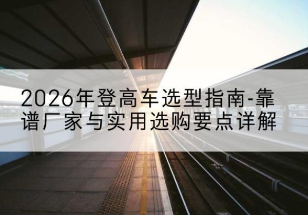 平利登高车厂家推荐-2026年登高车选型指南-靠谱厂家与实用选购要点详解