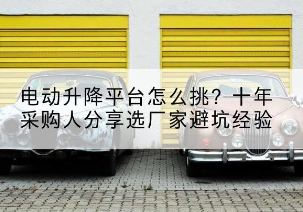 平利电动升降平台厂家-电动升降平台怎么挑？十年采购人分享选厂家避坑经验